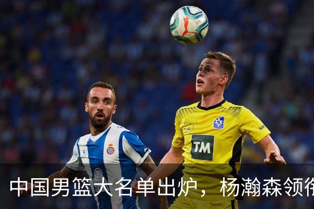 中国男篮大名单出炉，杨瀚森领衔 留洋球员集体登场 曾凡博继续缺席
